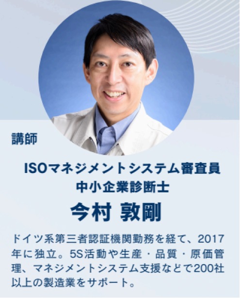 講師／ISOマネジメントシステム審査員 中小企業診断士 今村 政則〜ドイツ系第三者認証機関を経て、2017年に独立。関西を中心に、品質・環境管理、マネジメントシステム支援などで200社以上の指導実績を持つ。
