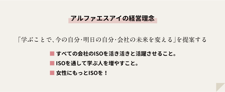 アルファエスアイの経営理念：「学ぶことで、今の自分・明日の自分・会社の未来を変える」を提案する ■すべての会社のISOを活き活きと活躍させること。■ISOを通して学ぶ人を増やすこと。■女性にもっとISOを！