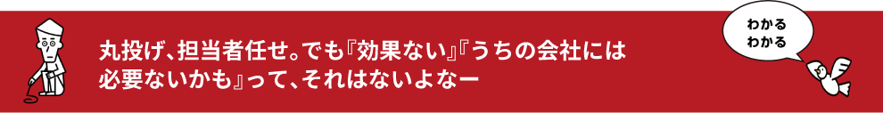 丸投げ、担当者任せ。でも『効果ない』『うちの会社には
必要ないかも』って、それはないよなー