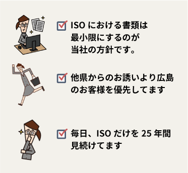 ISOにおける書類は最小限にするのが当社の方針です。他県からのお誘いより広島のお客様を優先してます。毎日、ISOだけを25年間見続けてます