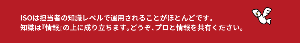 ISOは担当者の知識レベルで運用されることがほとんどです。知識は『情報』の上に成り立ちます。どうぞ、プロと情報を共有ください。