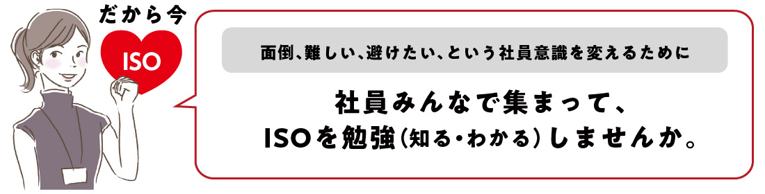 だから今、ISO！面倒、難しい、避けたい、という社員意識を変えるために、社員みんなで集まって、ISOを勉強（知る・わかる）しませんか。