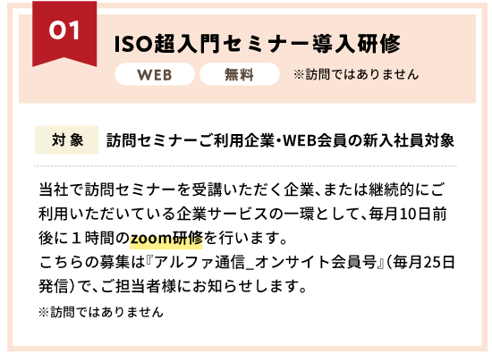 ISO超入門セミナー導入研修〜当社で訪問セミナーを受講いただく企業、または継続的にご利用いただいている企業サービスの一環として、毎月10日前後に１時間のzoom研修を行います。こちらの募集は『アルファ通信_オンサイト会員号』（毎月25日発信）で、ご担当者様にお知らせします。