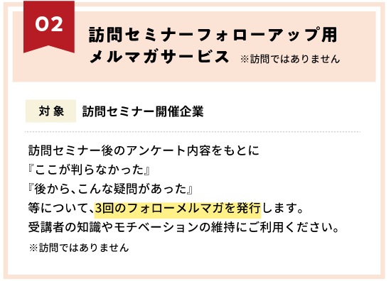 訪問セミナーフォローアップ用メルマガサービス〜訪問セミナー後のアンケート内容をもとに『ここが判らなかった』『後から、こんな疑問があった』等について、3回のフォローメルマガを発行します。受講者の知識やモチベーションの維持にご利用ください。