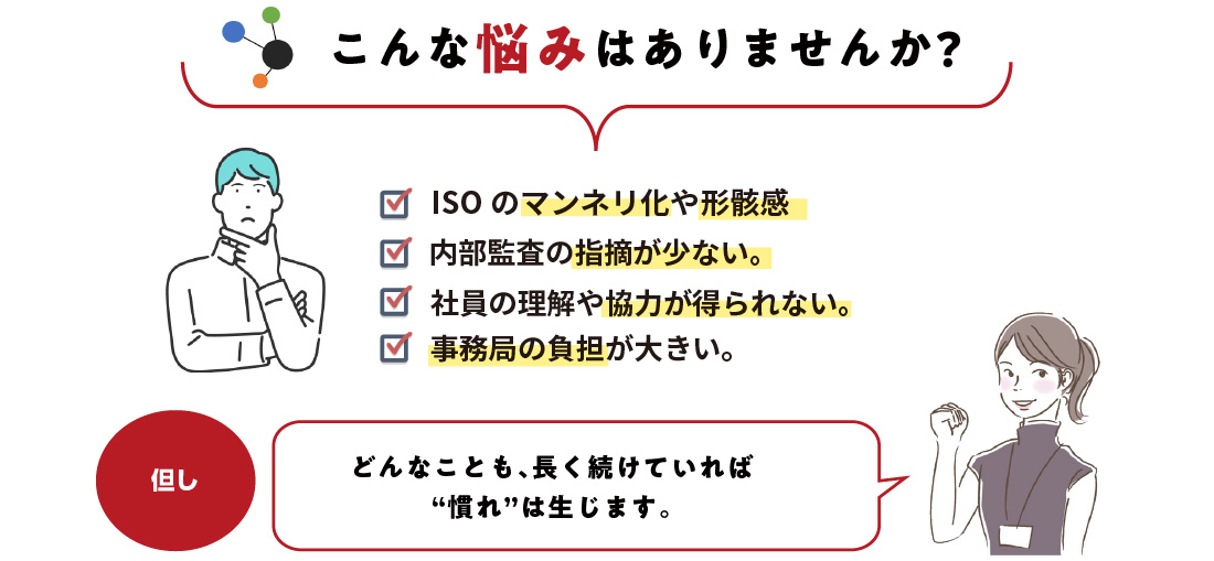 こんな悩みはありませんか?ISOのマンネリ化や形骸感。内部監査の指摘が少ない。社員の理解や協力が得られない。事務局の負担が大きい。